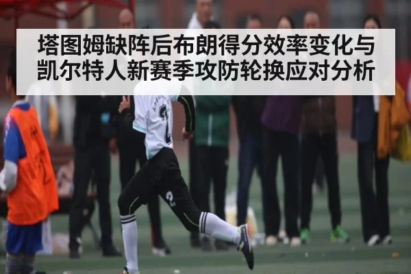 塔图姆缺阵后布朗得分效率变化与凯尔特人新赛季攻防轮换应对分析 - kaiyun